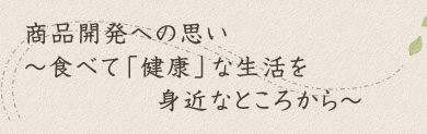 商品開発への思い～食べて「健康」な生活を身近なところから～